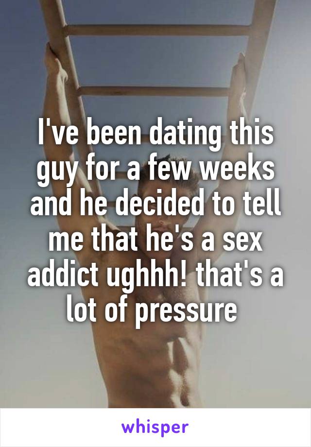 I've been dating this guy for a few weeks and he decided to tell me that he's a sex addict ughhh! that's a lot of pressure 