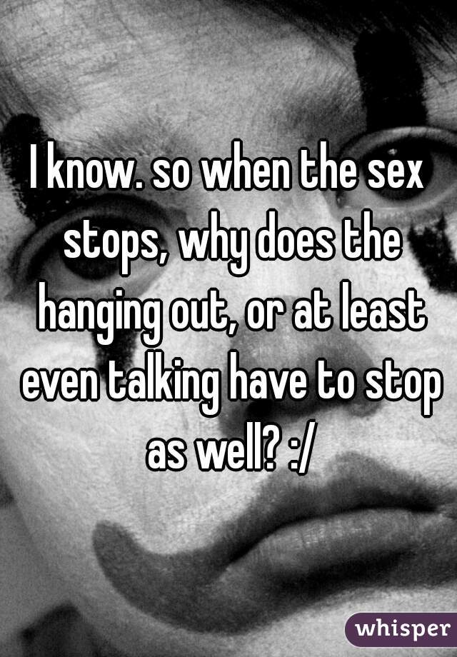 I know. so when the sex stops, why does the hanging out, or at least even talking have to stop as well? :/