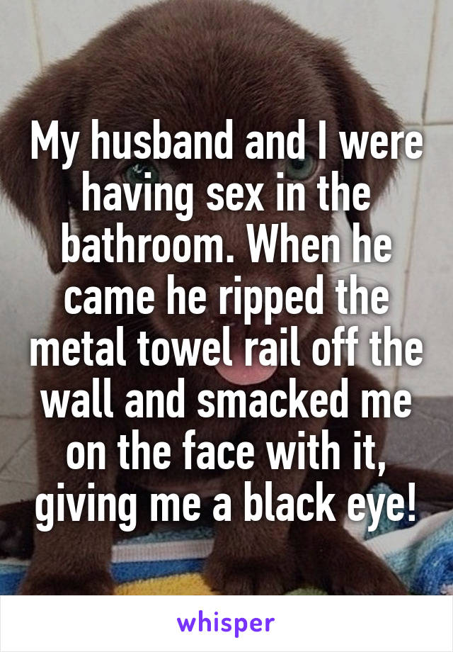 My husband and I were having sex in the bathroom. When he came he ripped the metal towel rail off the wall and smacked me on the face with it, giving me a black eye!