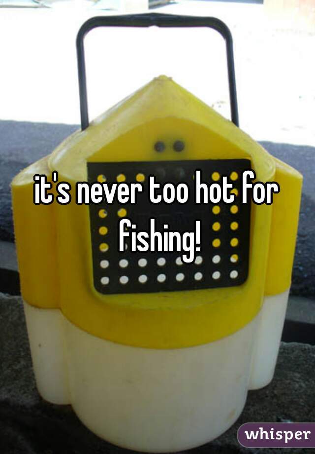 it's never too hot for fishing!