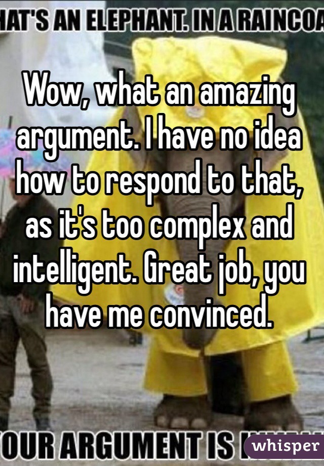 Wow, what an amazing argument. I have no idea how to respond to that, as it's too complex and intelligent. Great job, you have me convinced. 