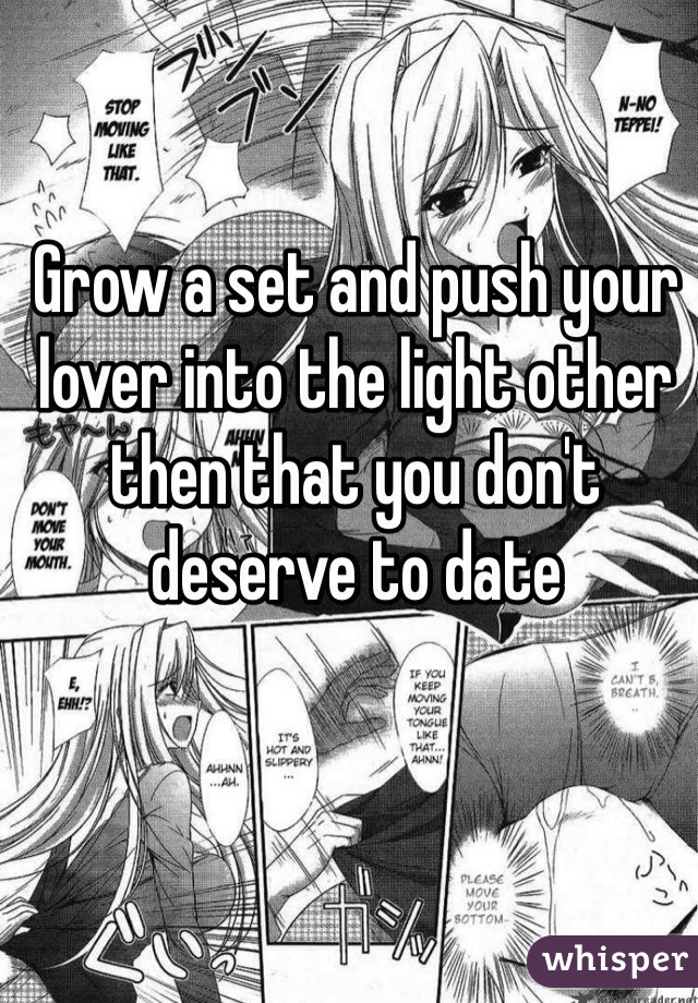 Grow a set and push your lover into the light other then that you don't deserve to date 