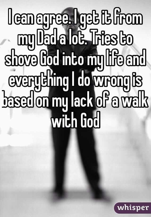 I can agree. I get it from my Dad a lot. Tries to shove God into my life and everything I do wrong is based on my lack of a walk with God
