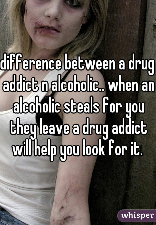 difference between a drug addict n alcoholic.. when an alcoholic steals for you they leave a drug addict will help you look for it. 