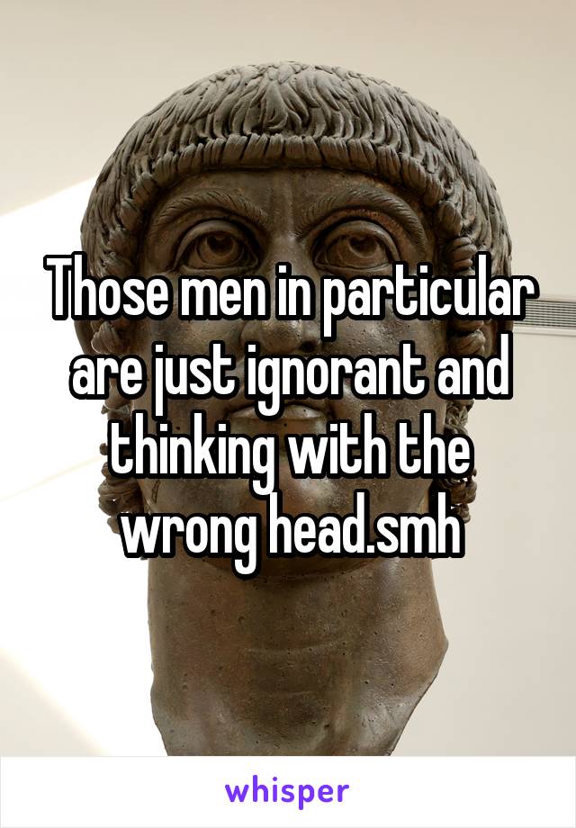 Those men in particular are just ignorant and thinking with the wrong head.smh