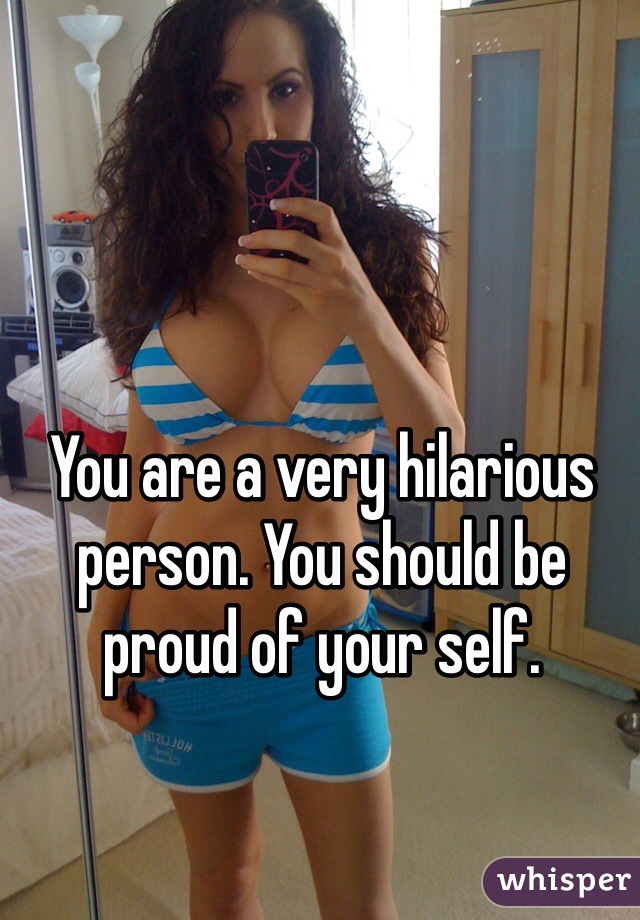 You are a very hilarious person. You should be proud of your self. 