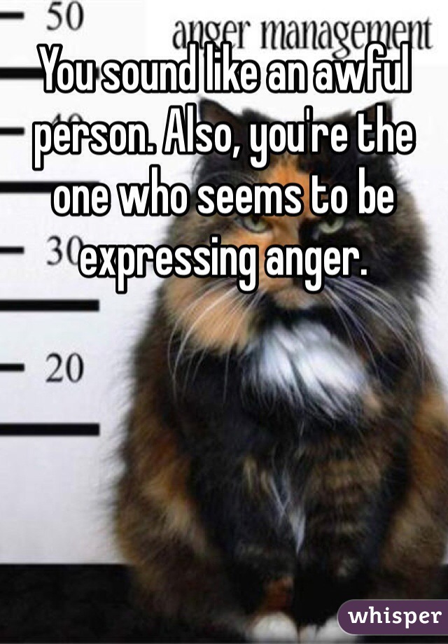 You sound like an awful person. Also, you're the one who seems to be expressing anger.