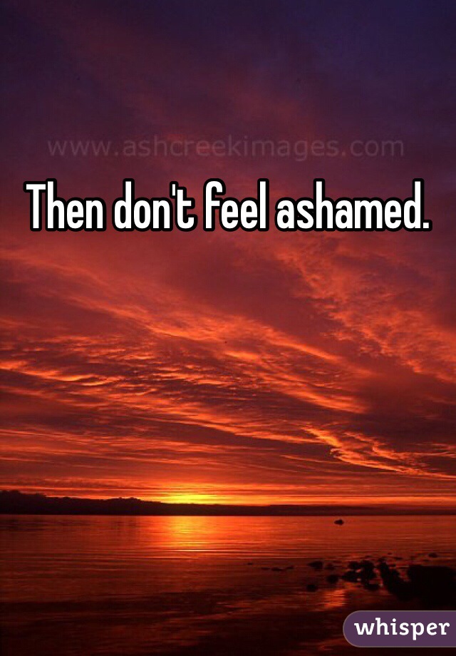 Then don't feel ashamed.
