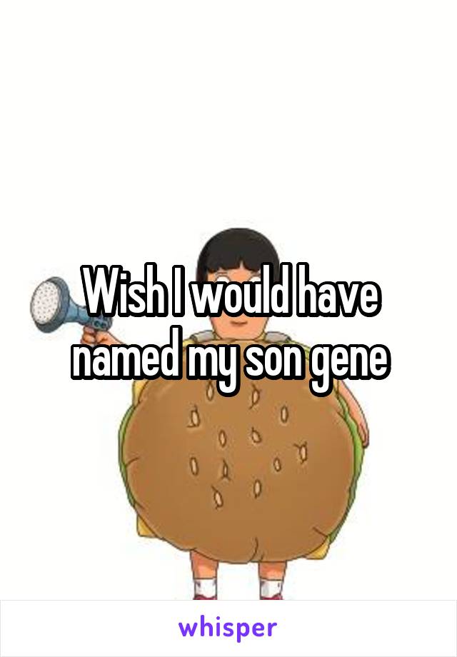 Wish I would have named my son gene