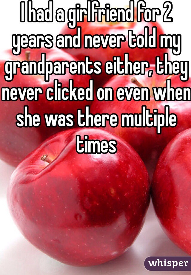 I had a girlfriend for 2 years and never told my grandparents either, they never clicked on even when she was there multiple times 