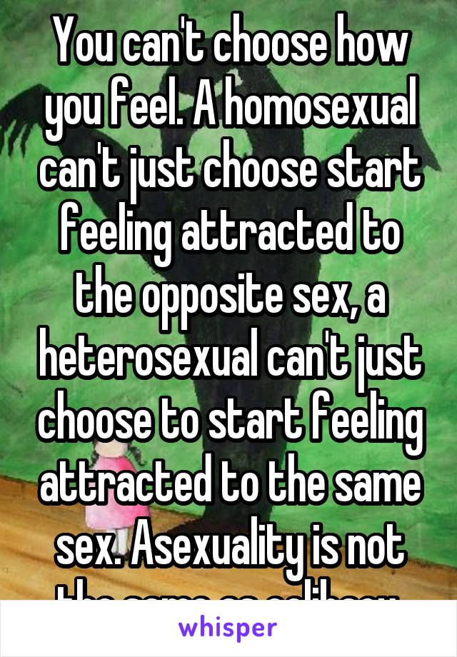 You can't choose how you feel. A homosexual can't just choose start feeling attracted to the opposite sex, a heterosexual can't just choose to start feeling attracted to the same sex. Asexuality is not the same as celibacy.