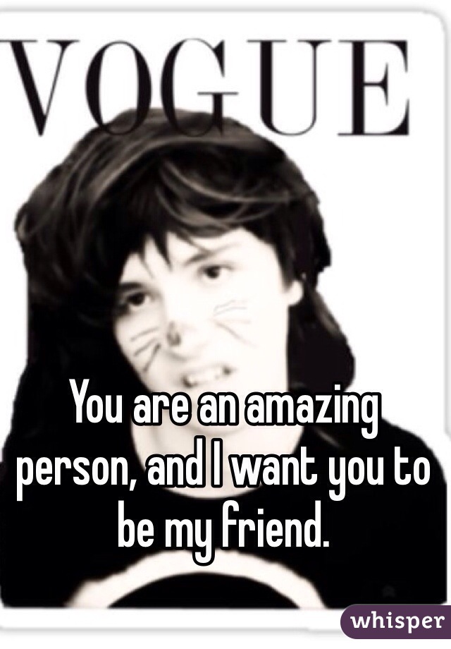 You are an amazing person, and I want you to be my friend. 