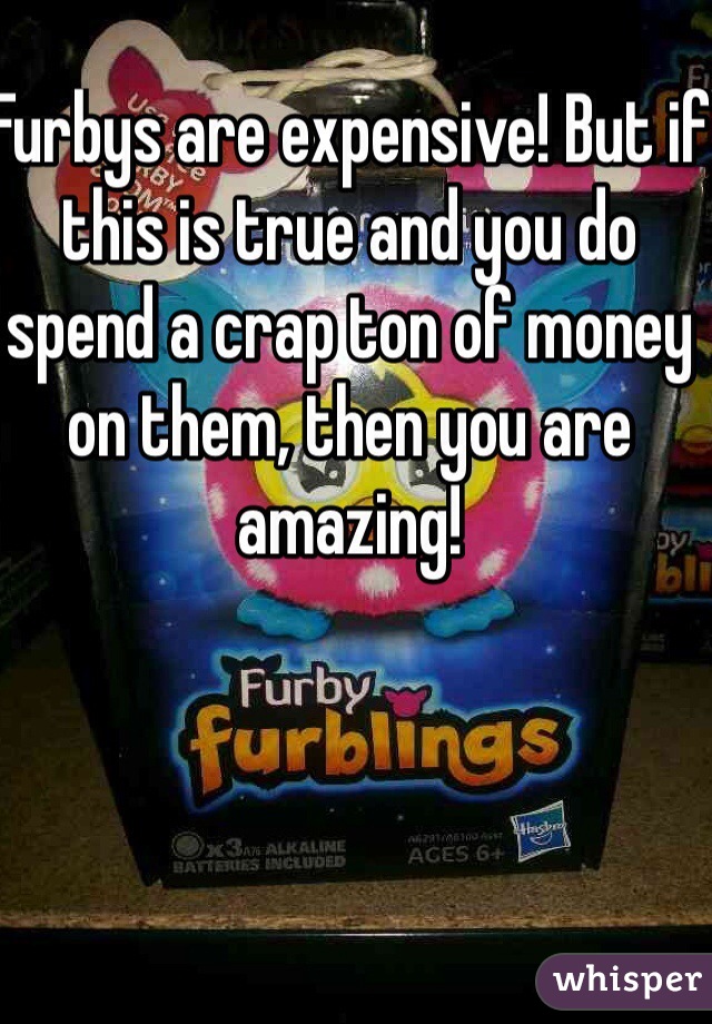 Furbys are expensive! But if this is true and you do spend a crap ton of money on them, then you are amazing!