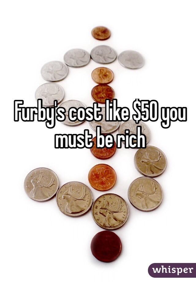 Furby's cost like $50 you must be rich 