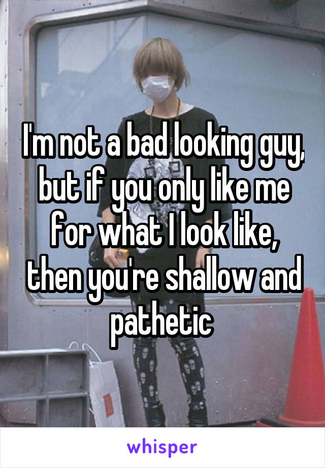 I'm not a bad looking guy, but if you only like me for what I look like, then you're shallow and pathetic 