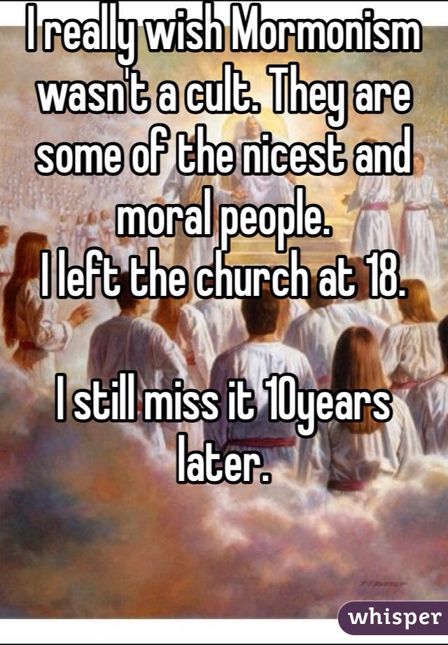 I really wish Mormonism wasn't a cult. They are some of the nicest and moral people.
I left the church at 18. 

I still miss it 10years later. 