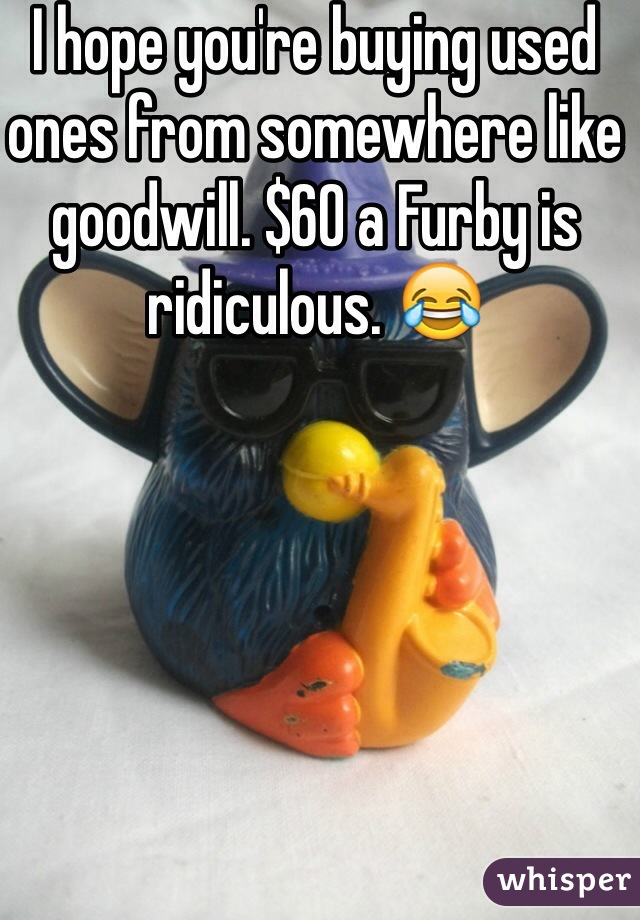 I hope you're buying used ones from somewhere like goodwill. $60 a Furby is ridiculous. 😂