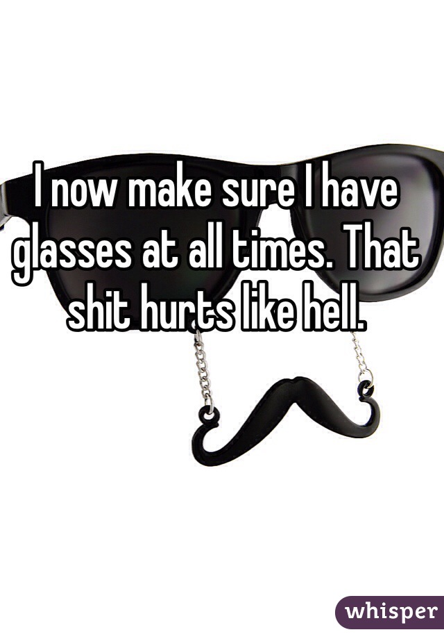 I now make sure I have glasses at all times. That shit hurts like hell.