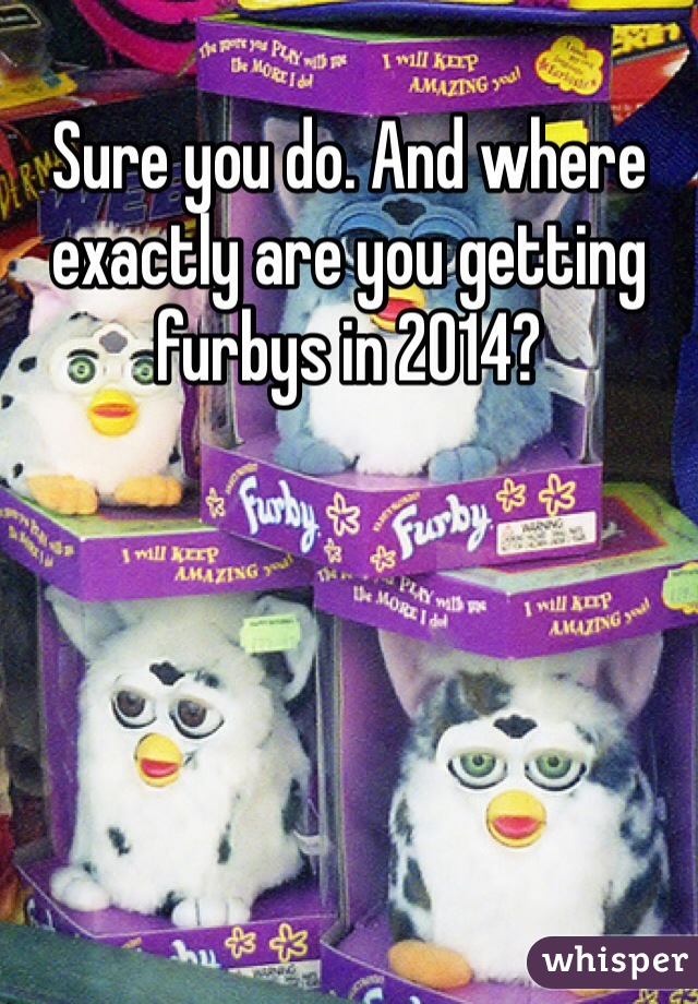 Sure you do. And where exactly are you getting furbys in 2014?