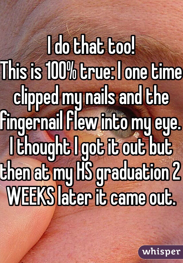 I do that too! 
This is 100% true: I one time clipped my nails and the fingernail flew into my eye. I thought I got it out but then at my HS graduation 2 WEEKS later it came out. 