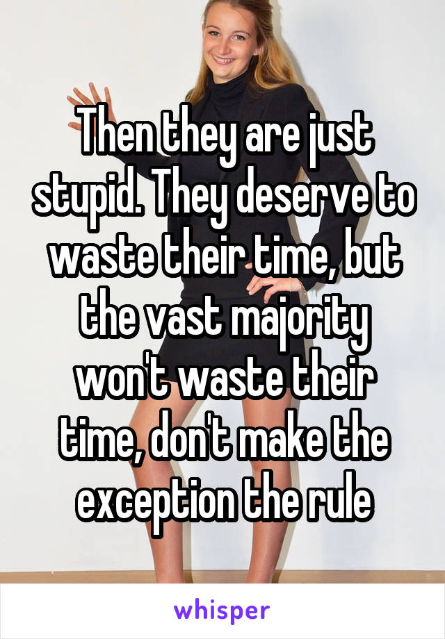 Then they are just stupid. They deserve to waste their time, but the vast majority won't waste their time, don't make the exception the rule