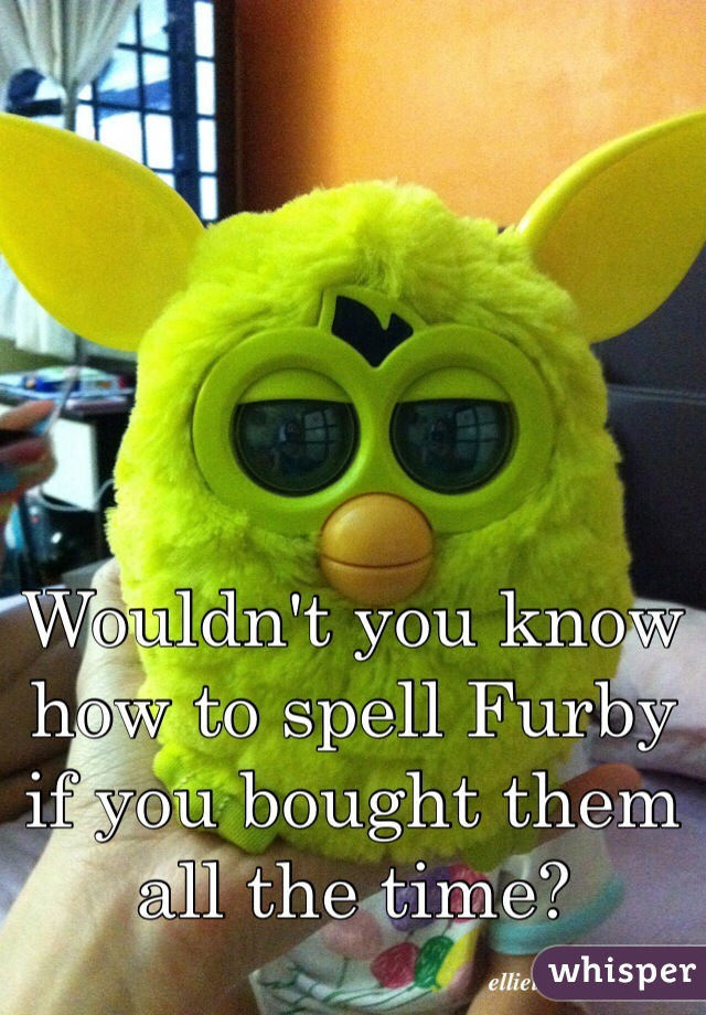 Wouldn't you know how to spell Furby if you bought them all the time?