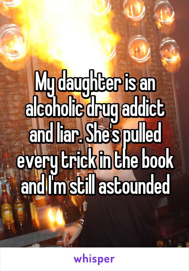 My daughter is an alcoholic drug addict and liar. She's pulled every trick in the book and I'm still astounded