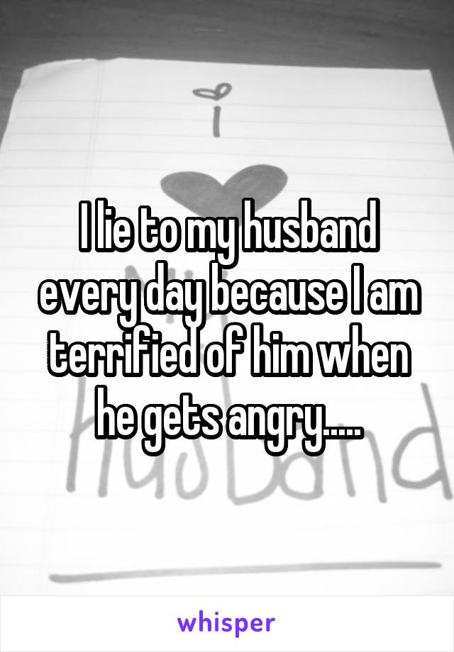I lie to my husband every day because I am terrified of him when he gets angry.....