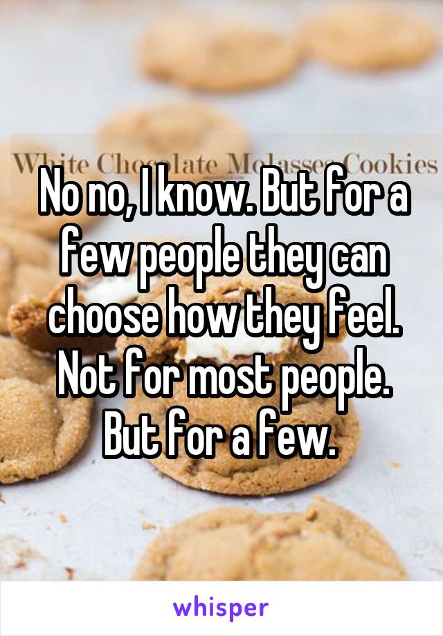 No no, I know. But for a few people they can choose how they feel. Not for most people. But for a few. 