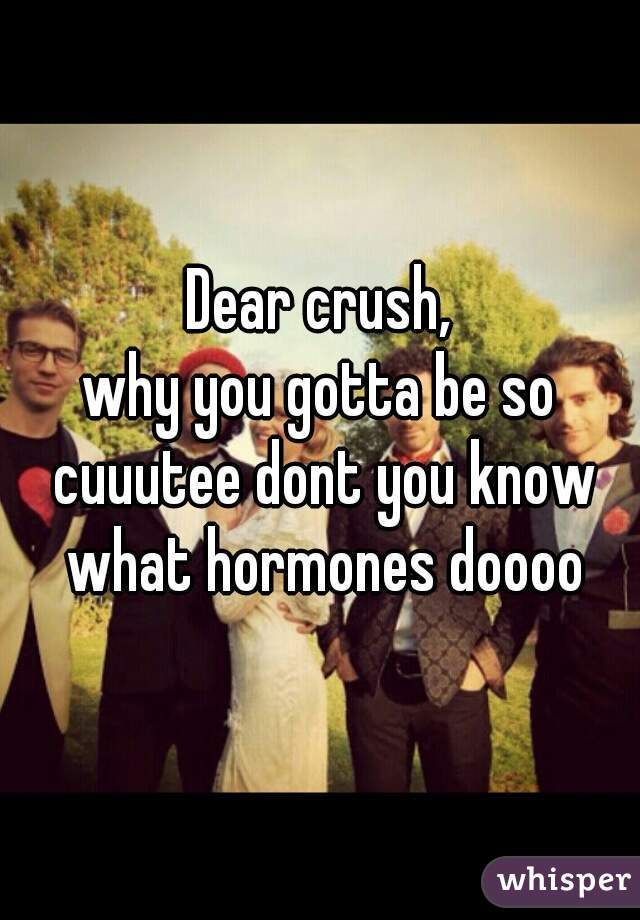 Dear crush,

why you gotta be so cuuutee dont you know what hormones doooo