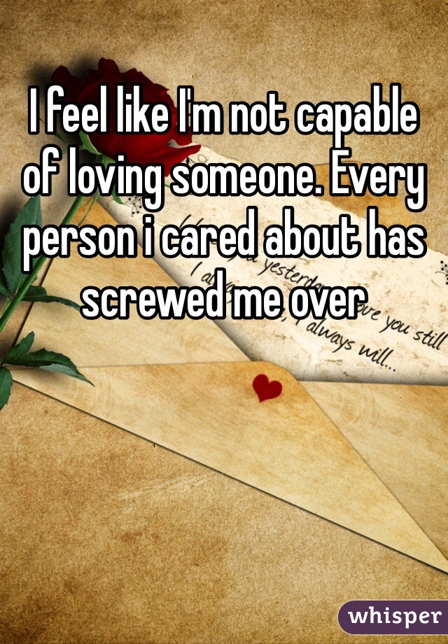 I feel like I'm not capable of loving someone. Every person i cared about has screwed me over