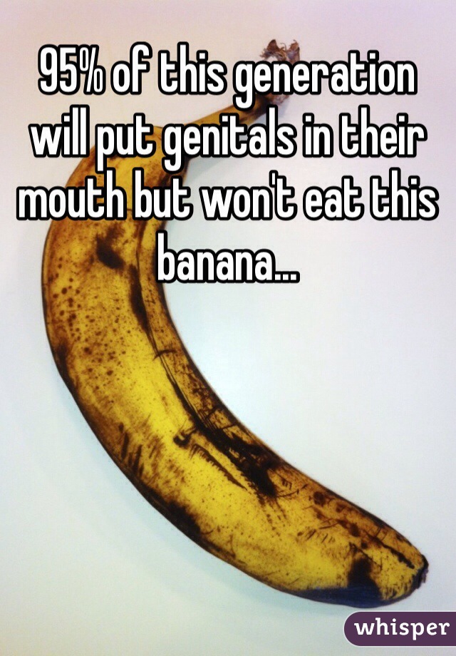 95% of this generation will put genitals in their mouth but won't eat this banana...