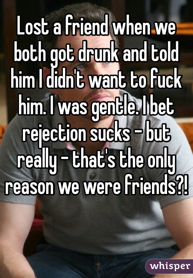 Lost a friend when we both got drunk and told him I didn't want to fuck him. I was gentle. I bet rejection sucks - but really - that's the only reason we were friends?!