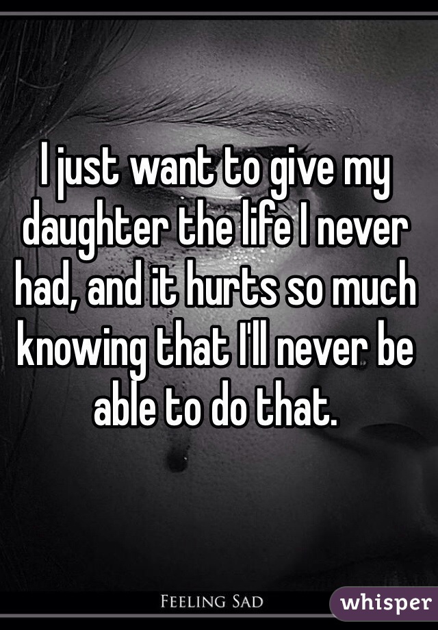 I just want to give my daughter the life I never had, and it hurts so much knowing that I'll never be able to do that. 