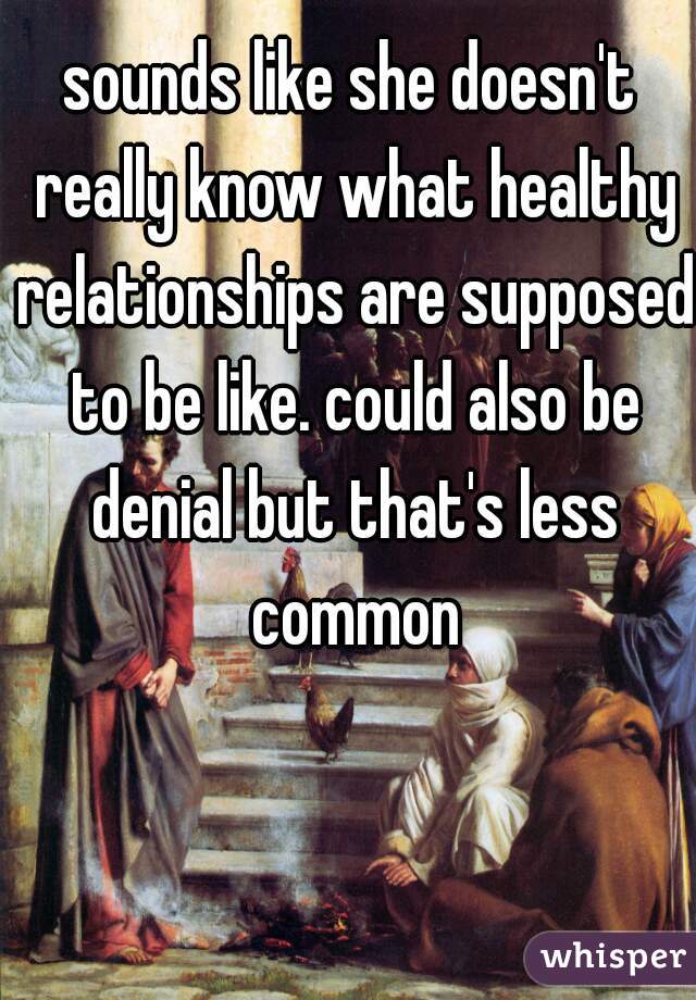 sounds like she doesn't really know what healthy relationships are supposed to be like. could also be denial but that's less common