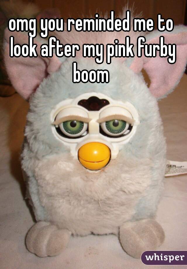 omg you reminded me to look after my pink furby boom 