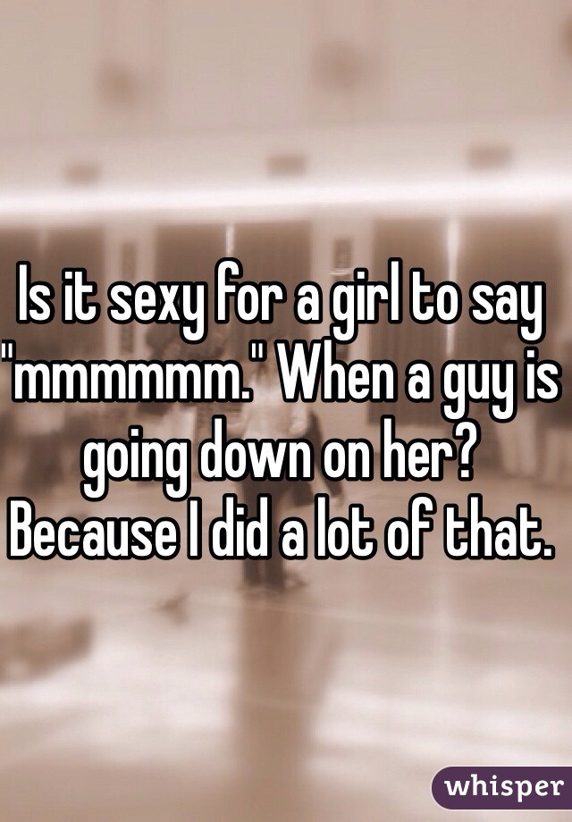 Is it sexy for a girl to say "mmmmmm." When a guy is going down on her? Because I did a lot of that.