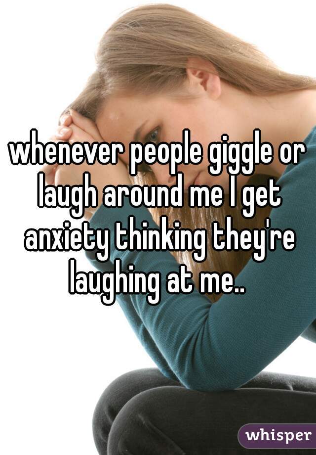 whenever people giggle or laugh around me I get anxiety thinking they're laughing at me.. 