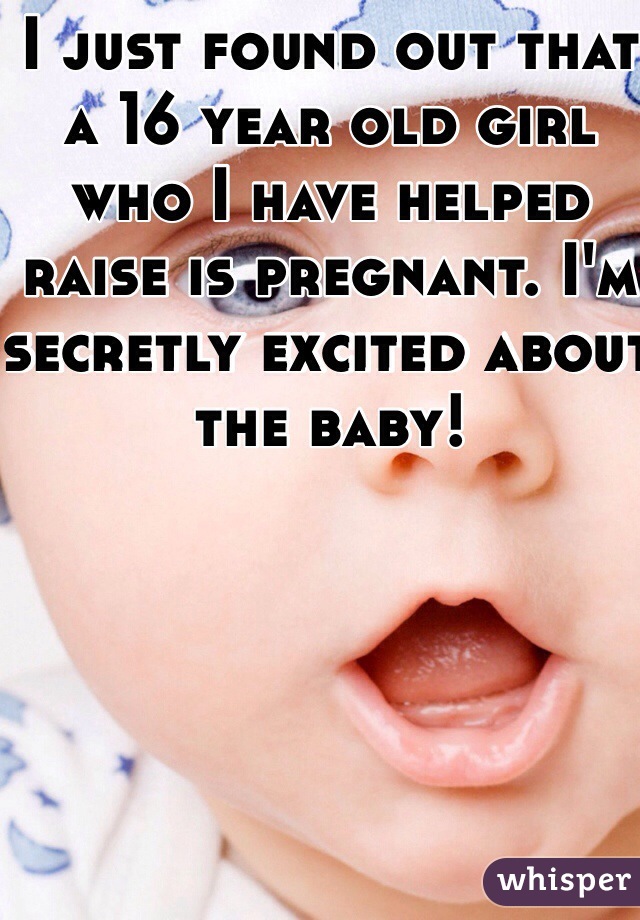 I just found out that a 16 year old girl who I have helped raise is pregnant. I'm secretly excited about the baby!