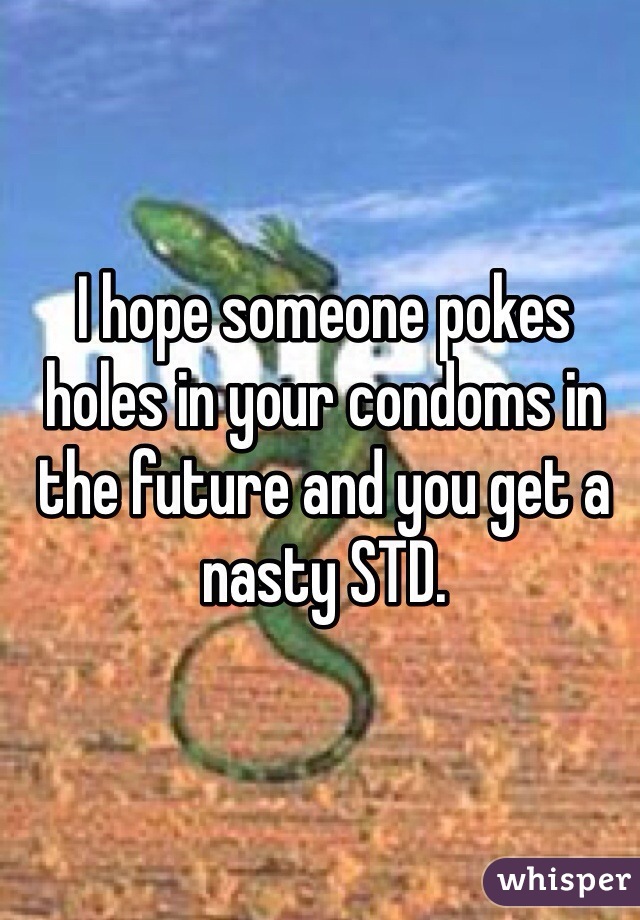 I hope someone pokes holes in your condoms in the future and you get a nasty STD. 