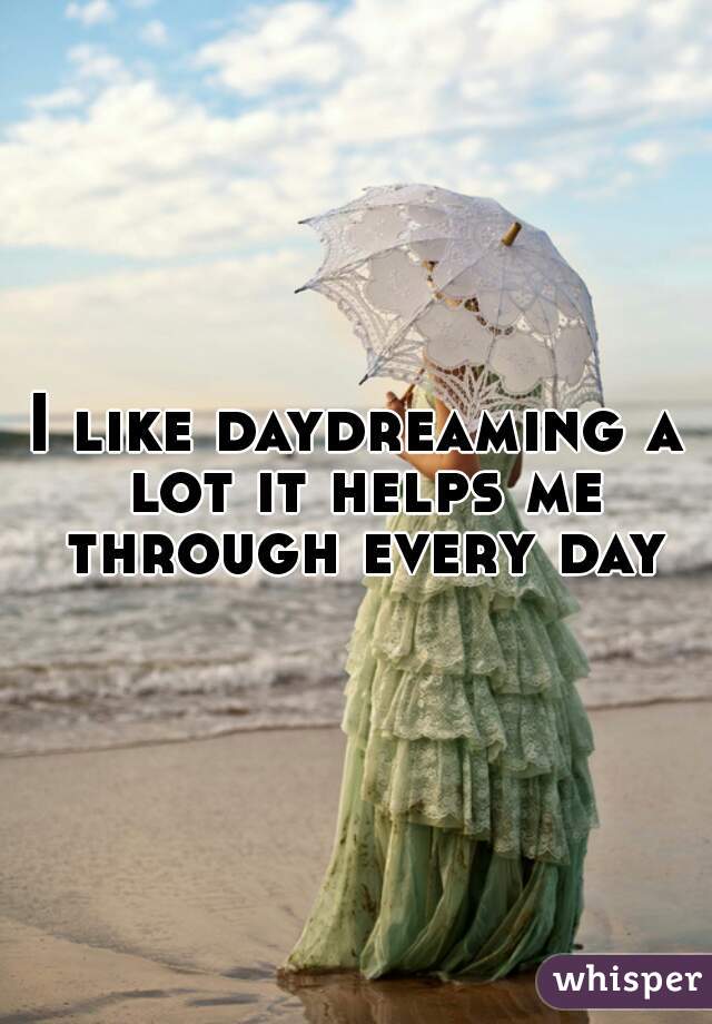I like daydreaming a lot it helps me through every day