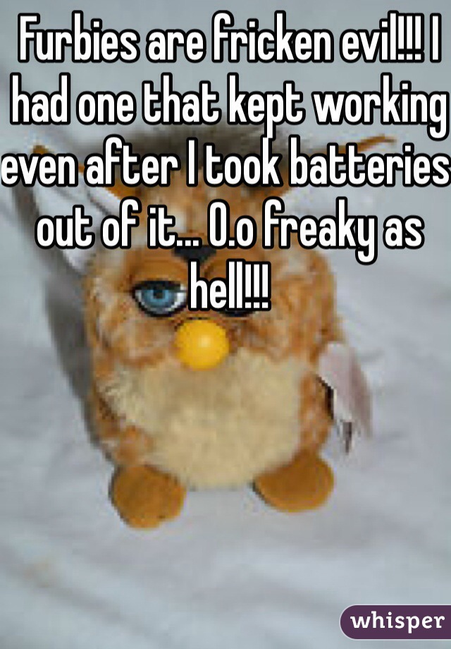 Furbies are fricken evil!!! I had one that kept working even after I took batteries out of it... O.o freaky as hell!!!