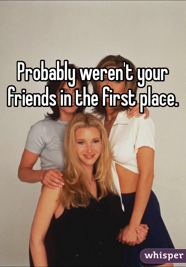 Probably weren't your friends in the first place.