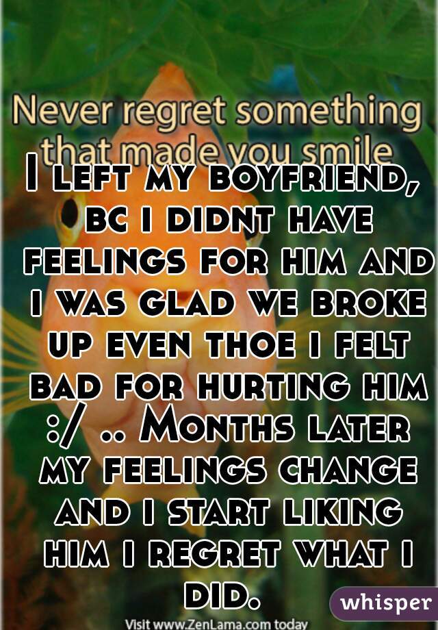 I left my boyfriend, bc i didnt have feelings for him and i was glad we broke up even thoe i felt bad for hurting him :/ .. Months later my feelings change and i start liking him i regret what i did. 