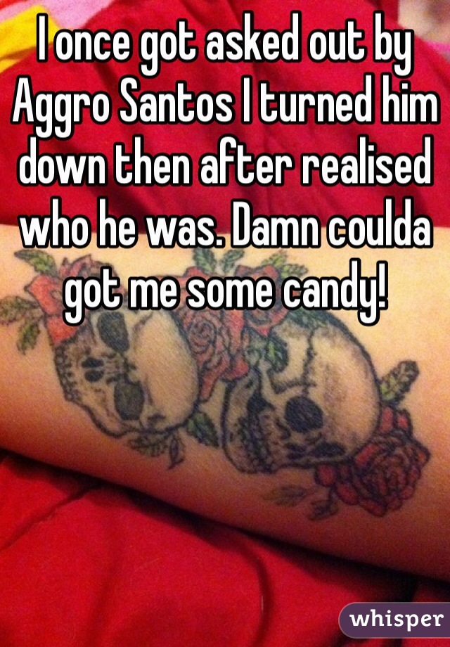 I once got asked out by Aggro Santos I turned him down then after realised who he was. Damn coulda got me some candy!