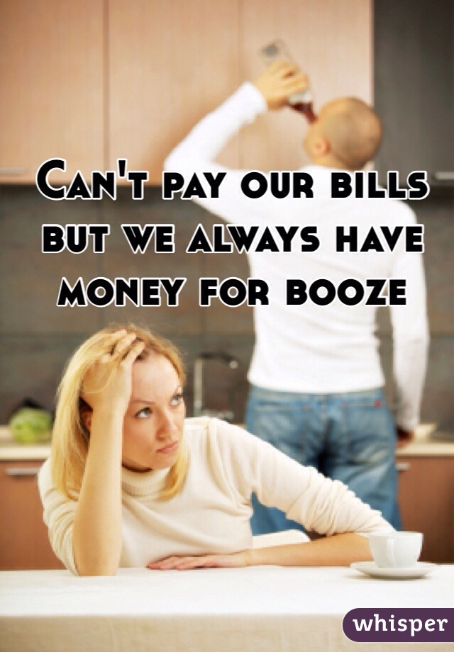 
Can't pay our bills but we always have money for booze