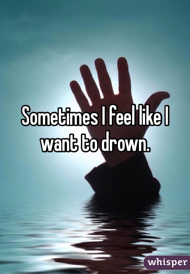 Sometimes I feel like I want to drown. 
