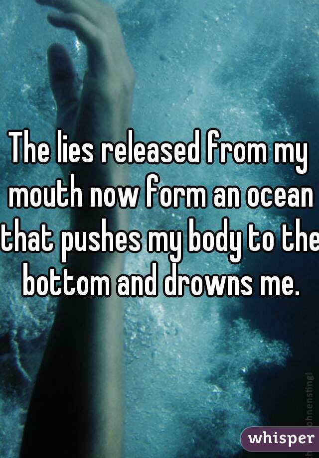 The lies released from my mouth now form an ocean that pushes my body to the bottom and drowns me.