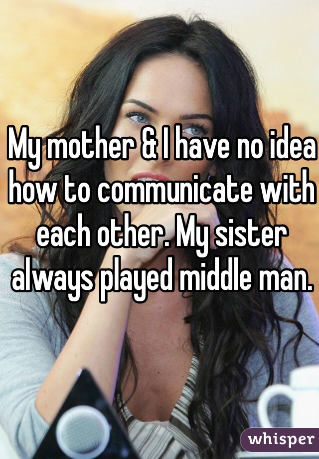 My mother & I have no idea how to communicate with each other. My sister always played middle man. 