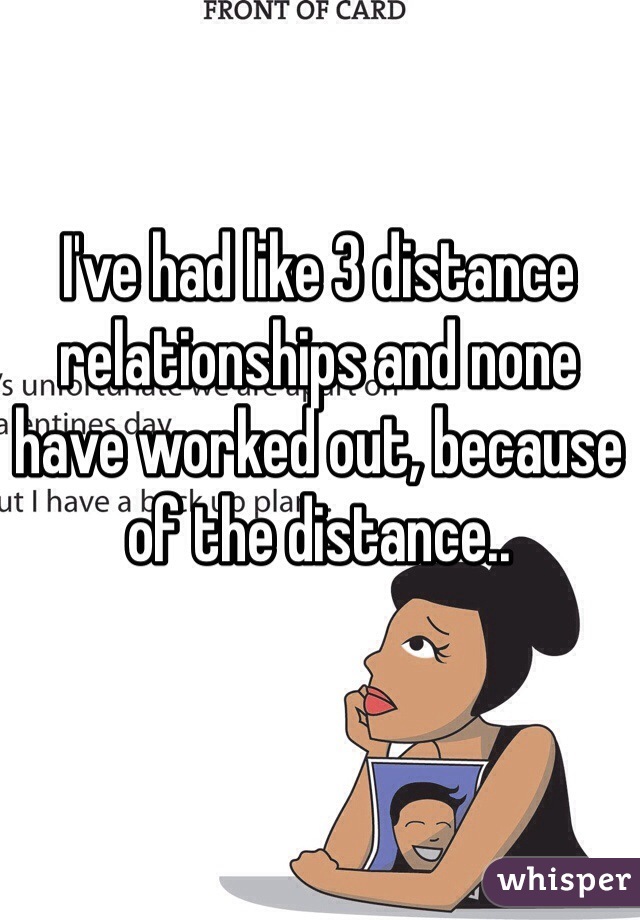 I've had like 3 distance relationships and none have worked out, because of the distance..